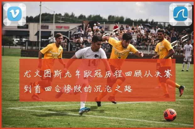 尤文图斯九年欧冠历程回顾从决赛到首回合惨败的沉沦之路