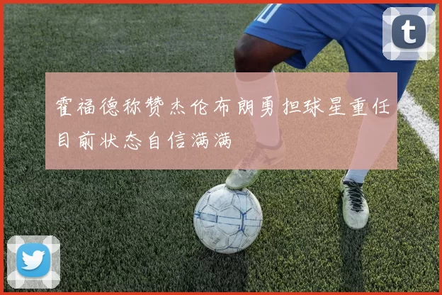 霍福德称赞杰伦布朗勇担球星重任目前状态自信满满