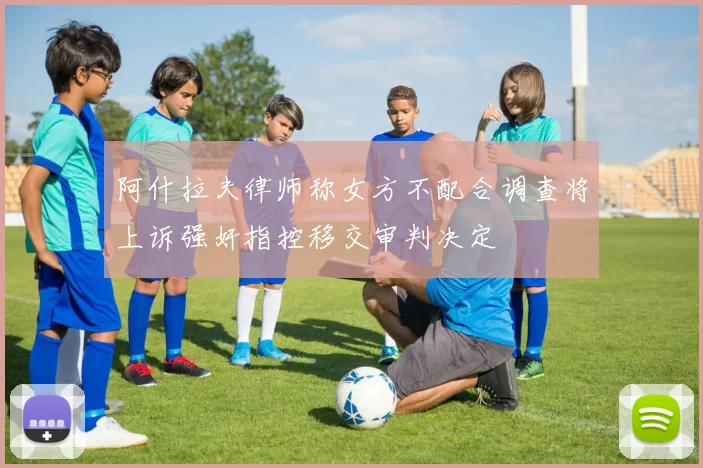阿什拉夫律师称女方不配合调查将上诉强奸指控移交审判决定