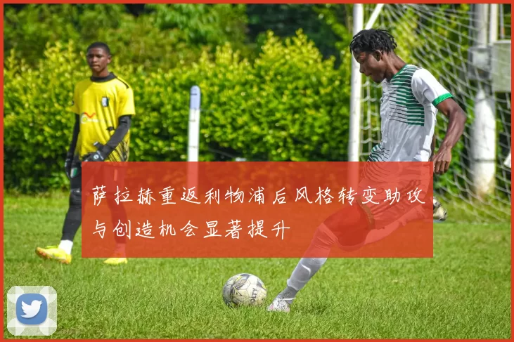 萨拉赫重返利物浦后风格转变助攻与创造机会显著提升