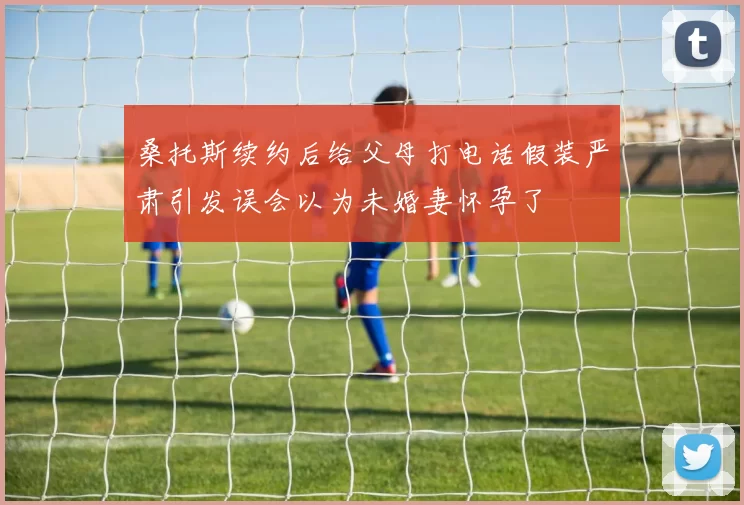 桑托斯续约后给父母打电话假装严肃引发误会以为未婚妻怀孕了