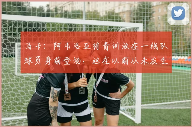 马卡：阿韦洛亚将青训放在一线队球员身前登场，这在以前从未发生