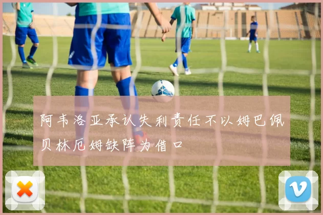 阿韦洛亚承认失利责任不以姆巴佩贝林厄姆缺阵为借口