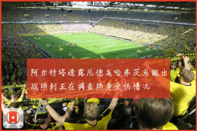 阿尔特塔透露厄德高哈弗茨或能出战热刺正在调查热身受伤情况