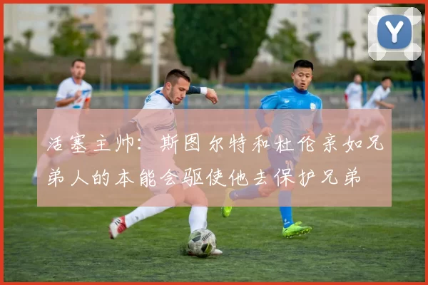 活塞主帅：斯图尔特和杜伦亲如兄弟人的本能会驱使他去保护兄弟