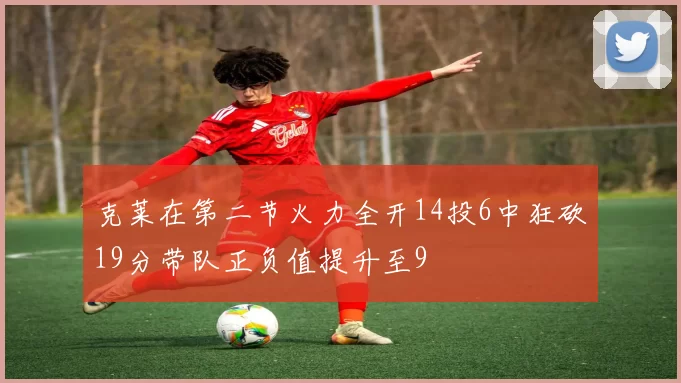克莱在第二节火力全开14投6中狂砍19分带队正负值提升至9