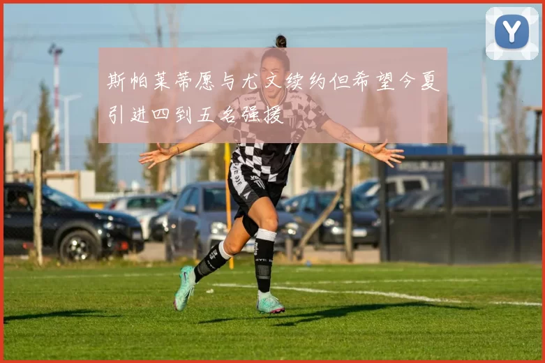 斯帕莱蒂愿与尤文续约但希望今夏引进四到五名强援