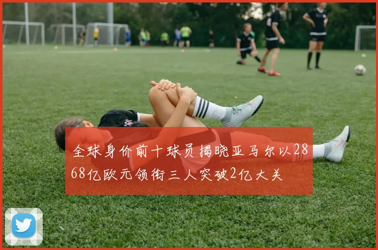 全球身价前十球员揭晓亚马尔以2868亿欧元领衔三人突破2亿大关
