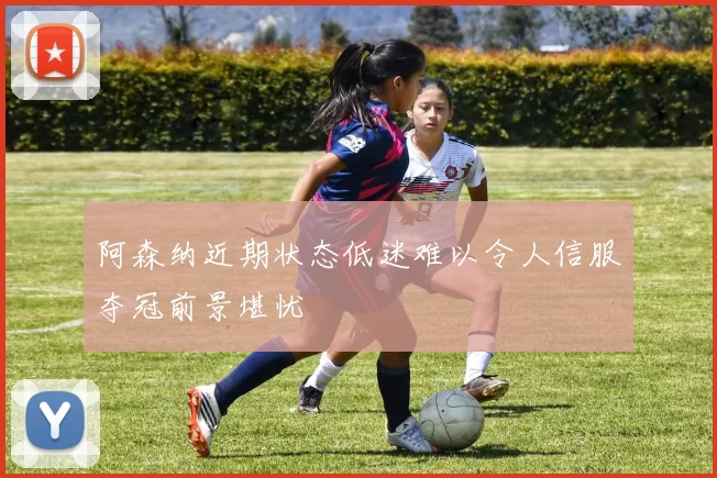 阿森纳近期状态低迷难以令人信服夺冠前景堪忧