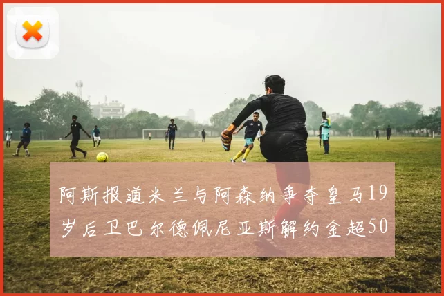 阿斯报道米兰与阿森纳争夺皇马19岁后卫巴尔德佩尼亚斯解约金超5000万