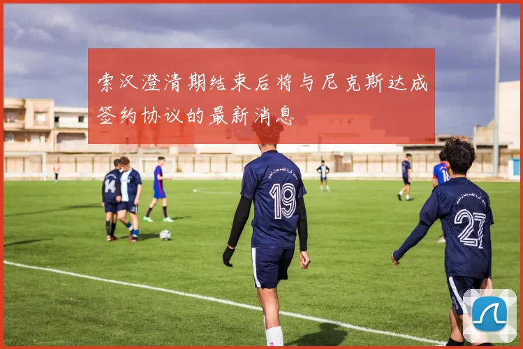 索汉澄清期结束后将与尼克斯达成签约协议的最新消息