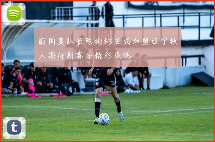 前国奥队长陈彬彬正式加盟辽宁铁人期待新赛季精彩表现