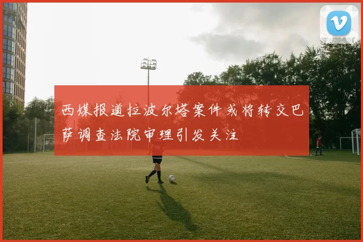 西媒报道拉波尔塔案件或将转交巴萨调查法院审理引发关注