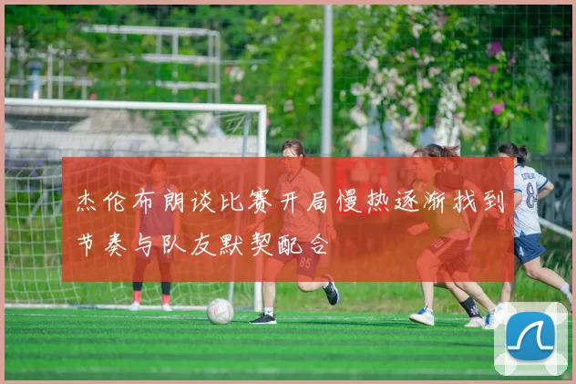 杰伦布朗谈比赛开局慢热逐渐找到节奏与队友默契配合