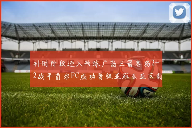 补时阶段连入两球广岛三箭客场2-2战平首尔FC成功晋级亚冠东亚区前四