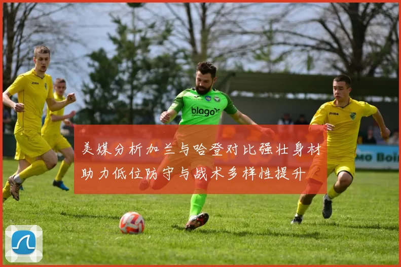 美媒分析加兰与哈登对比强壮身材助力低位防守与战术多样性提升