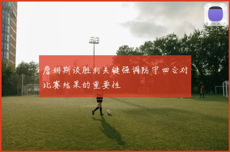 詹姆斯谈胜利关键强调防守回合对比赛结果的重要性