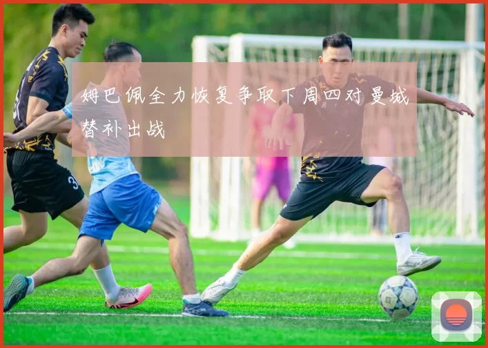 姆巴佩全力恢复争取下周四对曼城替补出战