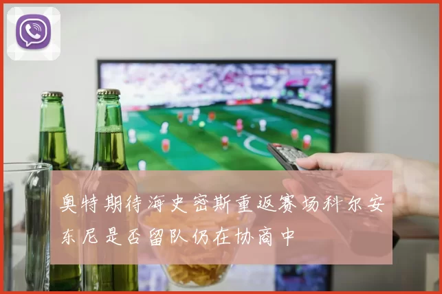 奥特期待海史密斯重返赛场科尔安东尼是否留队仍在协商中