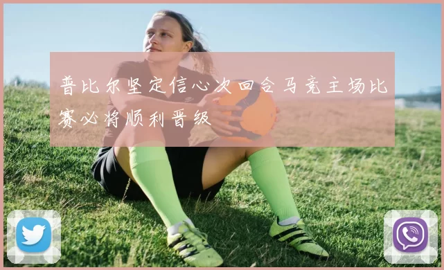 普比尔坚定信心次回合马竞主场比赛必将顺利晋级
