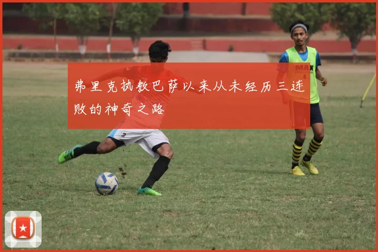 弗里克执教巴萨以来从未经历三连败的神奇之路