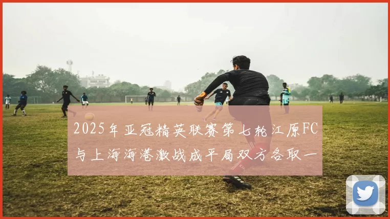 2025年亚冠精英联赛第七轮江原FC与上海海港激战成平局双方各取一分