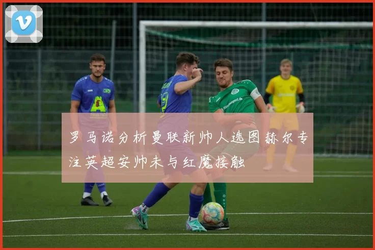 罗马诺分析曼联新帅人选图赫尔专注英超安帅未与红魔接触