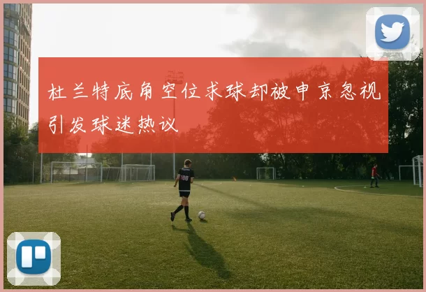杜兰特底角空位求球却被申京忽视引发球迷热议