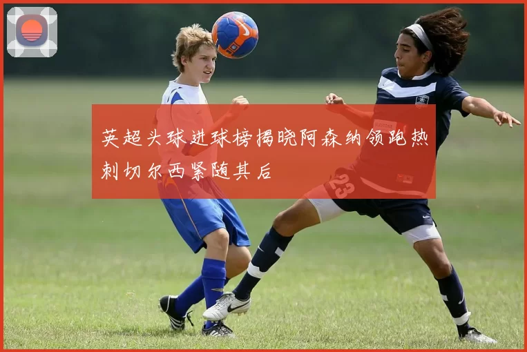 英超头球进球榜揭晓阿森纳领跑热刺切尔西紧随其后