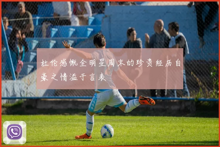 杜伦感慨全明星周末的珍贵经历自豪之情溢于言表