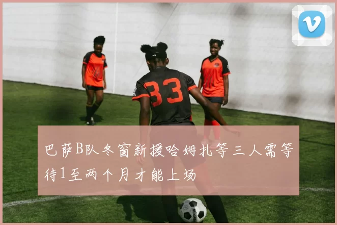 巴萨B队冬窗新援哈姆扎等三人需等待1至两个月才能上场