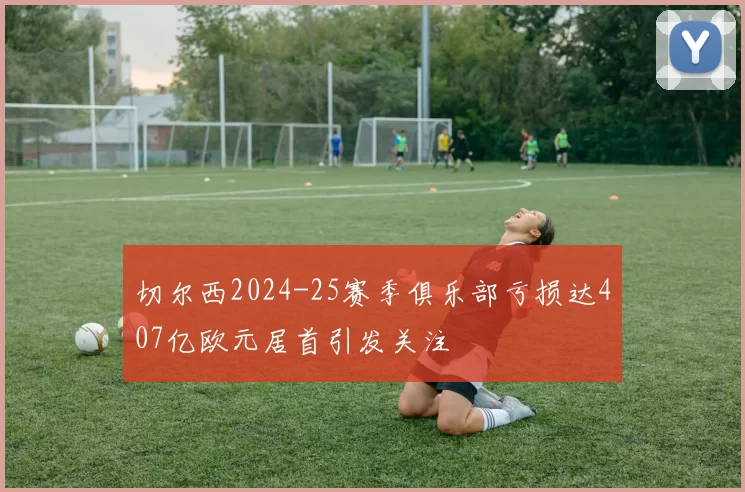 切尔西2024-25赛季俱乐部亏损达407亿欧元居首引发关注